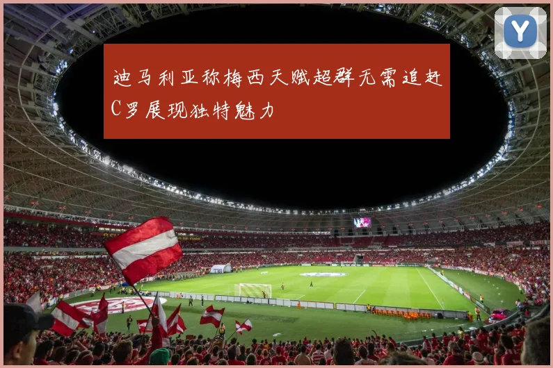 迪马利亚称梅西天赋超群无需追赶C罗展现独特魅力