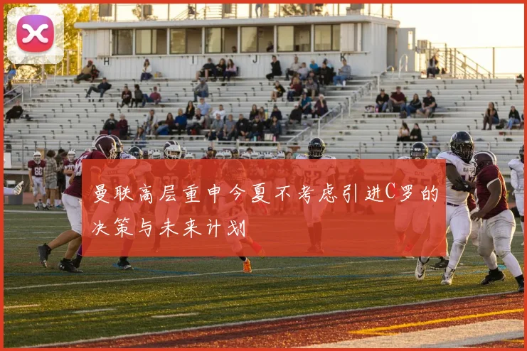 曼联高层重申今夏不考虑引进C罗的决策与未来计划