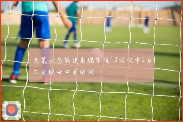 克莱状态低迷表现不佳12投仅中2分三分球命中率堪忧