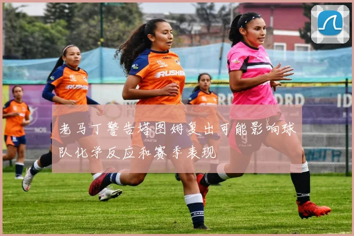 老马丁警告塔图姆复出可能影响球队化学反应和赛季表现