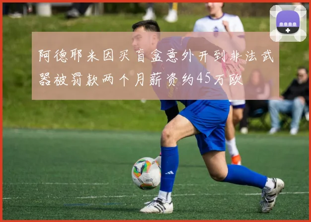 阿德耶米因买盲盒意外开到非法武器被罚款两个月薪资约45万欧