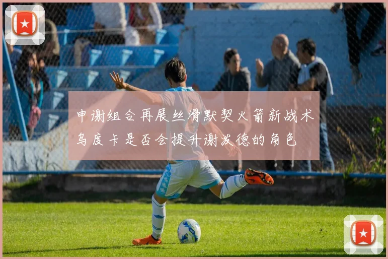 申谢组合再展丝滑默契火箭新战术乌度卡是否会提升谢泼德的角色