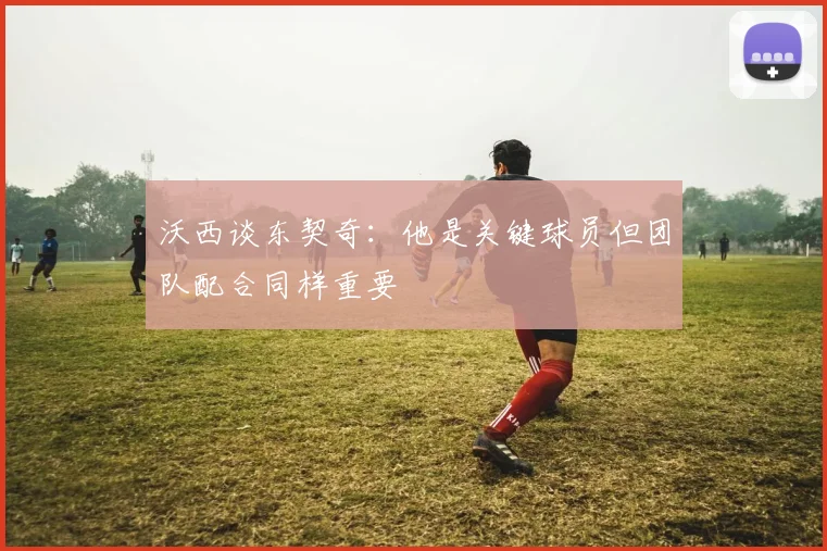 沃西谈东契奇：他是关键球员但团队配合同样重要