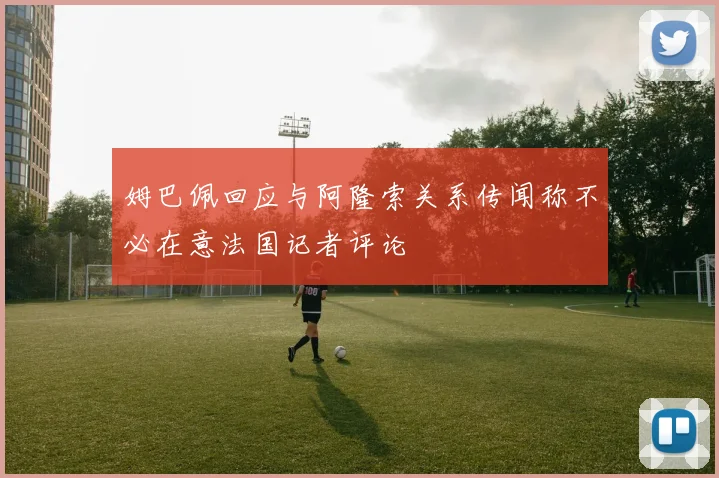 姆巴佩回应与阿隆索关系传闻称不必在意法国记者评论