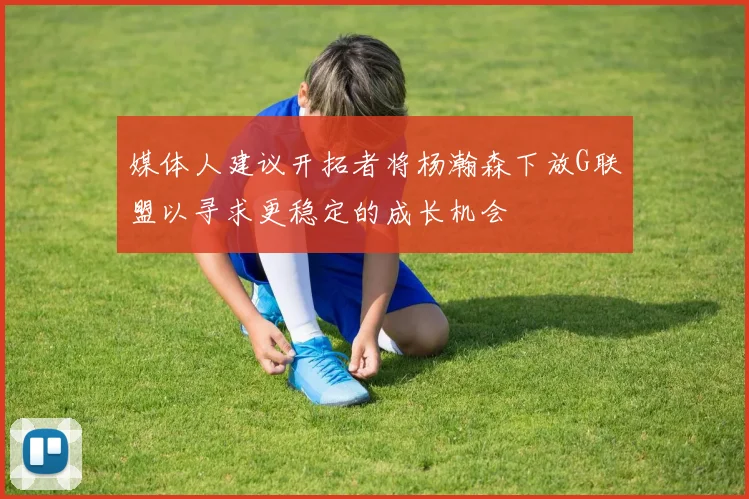 媒体人建议开拓者将杨瀚森下放G联盟以寻求更稳定的成长机会