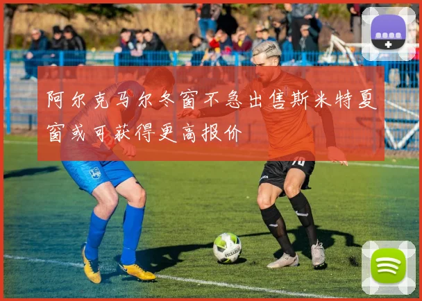 阿尔克马尔冬窗不急出售斯米特夏窗或可获得更高报价