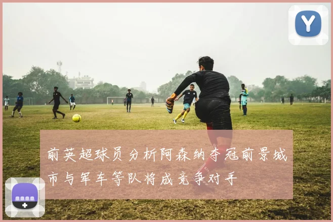 前英超球员分析阿森纳夺冠前景城市与军车等队将成竞争对手