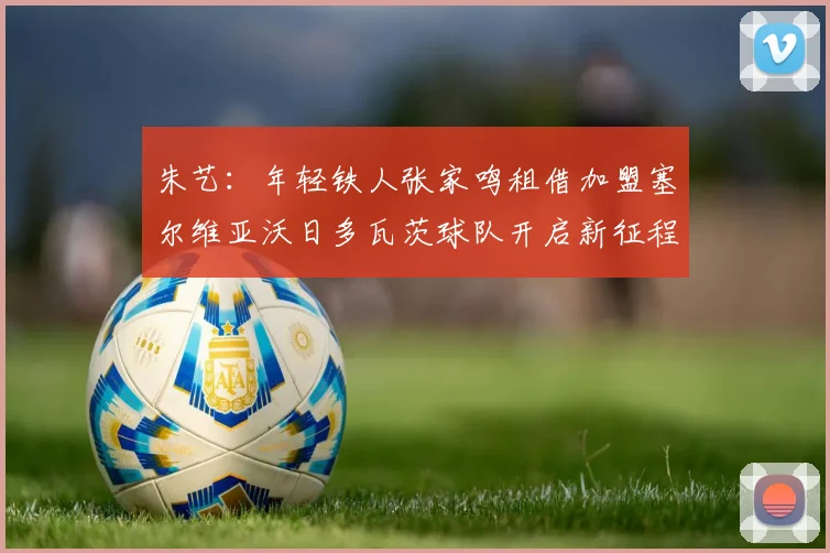 朱艺：年轻铁人张家鸣租借加盟塞尔维亚沃日多瓦茨球队开启新征程