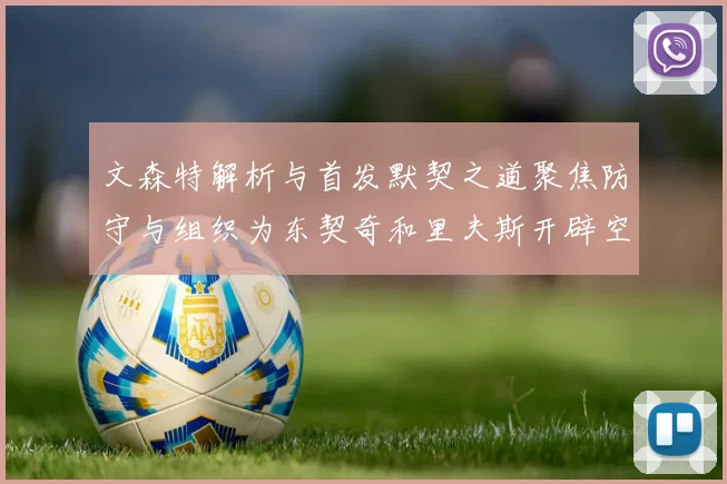 文森特解析与首发默契之道聚焦防守与组织为东契奇和里夫斯开辟空间