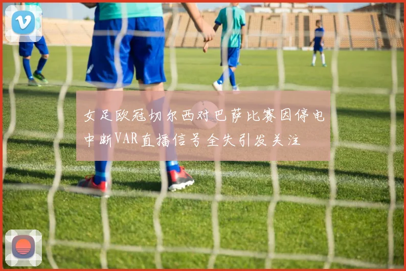 女足欧冠切尔西对巴萨比赛因停电中断VAR直播信号全失引发关注